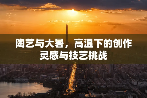 陶艺与大暑，高温下的创作灵感与技艺挑战