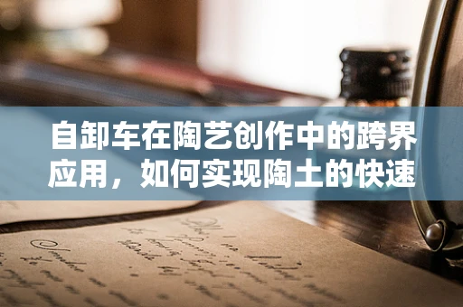 自卸车在陶艺创作中的跨界应用，如何实现陶土的快速高效运输？