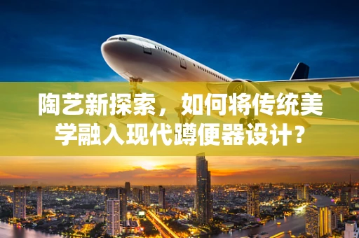 陶艺新探索，如何将传统美学融入现代蹲便器设计？