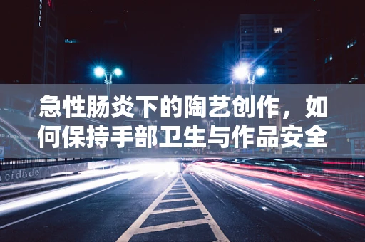 急性肠炎下的陶艺创作，如何保持手部卫生与作品安全？