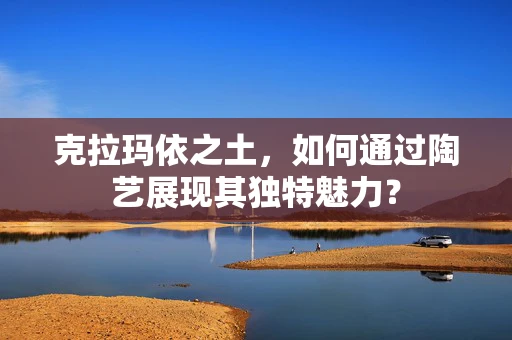 克拉玛依之土，如何通过陶艺展现其独特魅力？