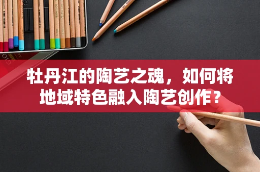牡丹江的陶艺之魂，如何将地域特色融入陶艺创作？
