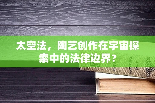 太空法，陶艺创作在宇宙探索中的法律边界？