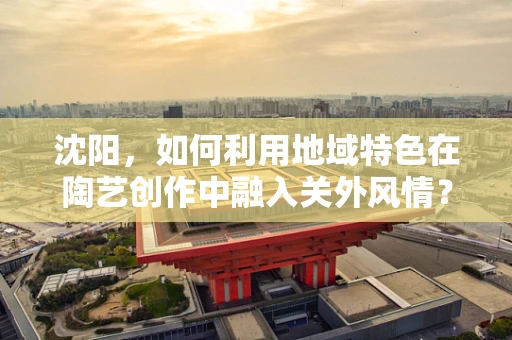 沈阳，如何利用地域特色在陶艺创作中融入关外风情？