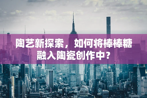 陶艺新探索，如何将棒棒糖融入陶瓷创作中？