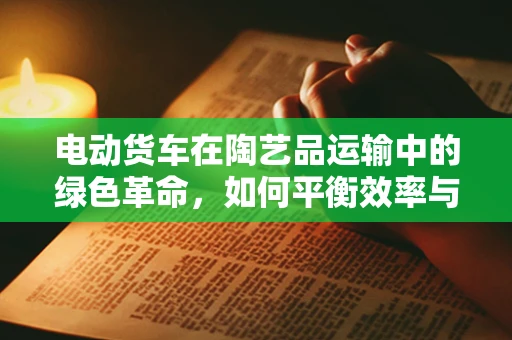 电动货车在陶艺品运输中的绿色革命，如何平衡效率与可持续性？