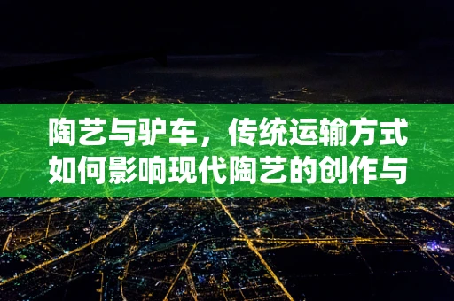 陶艺与驴车，传统运输方式如何影响现代陶艺的创作与传播？