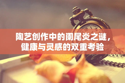 陶艺创作中的阑尾炎之谜，健康与灵感的双重考验