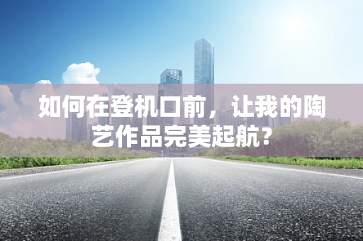 如何在登机口前，让我的陶艺作品完美起航？