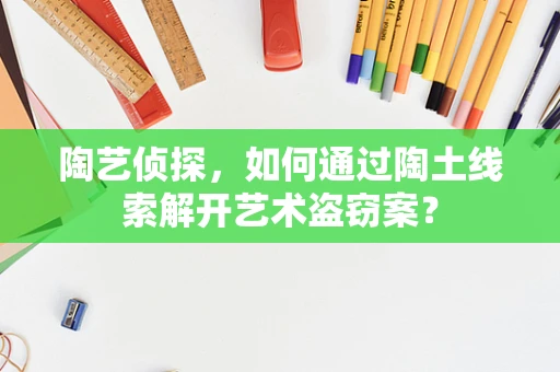 陶艺侦探，如何通过陶土线索解开艺术盗窃案？