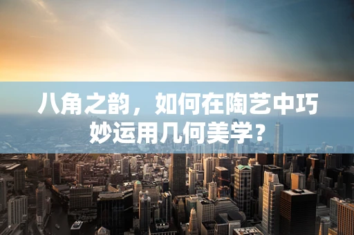 八角之韵，如何在陶艺中巧妙运用几何美学？