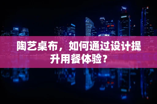 陶艺桌布，如何通过设计提升用餐体验？