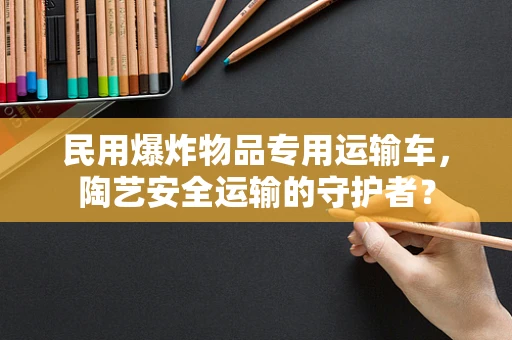 民用爆炸物品专用运输车，陶艺安全运输的守护者？
