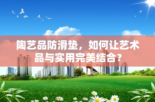 陶艺品防滑垫，如何让艺术品与实用完美结合？