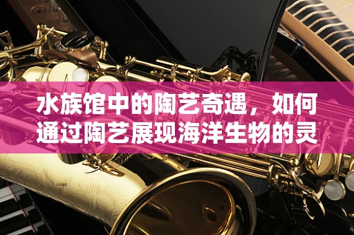 水族馆中的陶艺奇遇，如何通过陶艺展现海洋生物的灵动？