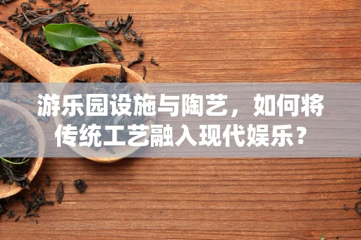 游乐园设施与陶艺，如何将传统工艺融入现代娱乐？