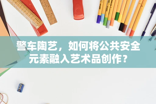 警车陶艺，如何将公共安全元素融入艺术品创作？