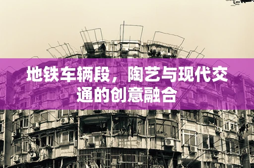地铁车辆段，陶艺与现代交通的创意融合