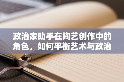 政治家助手在陶艺创作中的角色，如何平衡艺术与政治的微妙界限？