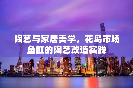 陶艺与家居美学，花鸟市场鱼缸的陶艺改造实践