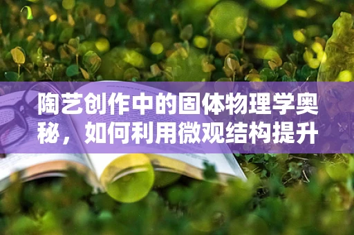 陶艺创作中的固体物理学奥秘，如何利用微观结构提升作品质感？