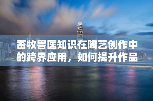 畜牧兽医知识在陶艺创作中的跨界应用，如何提升作品生命力？