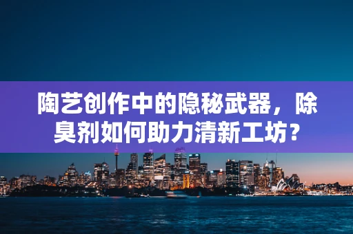 陶艺创作中的隐秘武器，除臭剂如何助力清新工坊？
