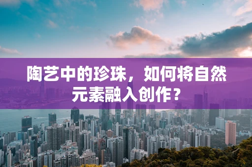 陶艺中的珍珠，如何将自然元素融入创作？