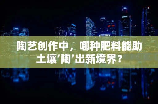 陶艺创作中，哪种肥料能助土壤‘陶’出新境界？