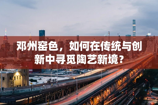邓州窑色，如何在传统与创新中寻觅陶艺新境？