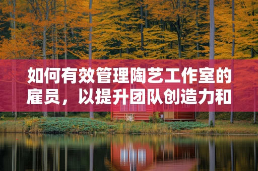 如何有效管理陶艺工作室的雇员，以提升团队创造力和效率？