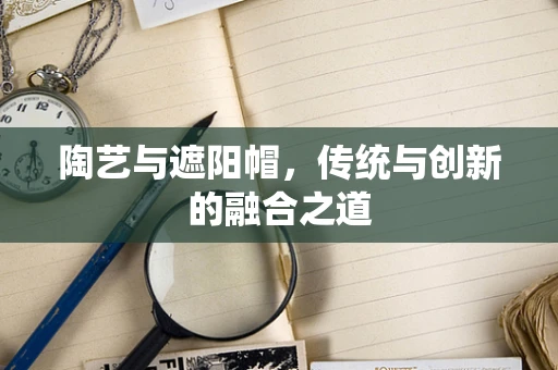 陶艺与遮阳帽，传统与创新的融合之道