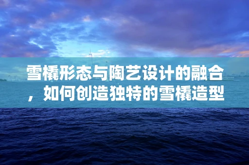 雪橇形态与陶艺设计的融合，如何创造独特的雪橇造型陶器？