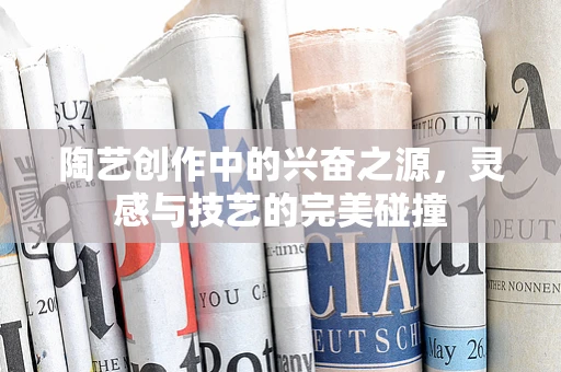 陶艺创作中的兴奋之源，灵感与技艺的完美碰撞