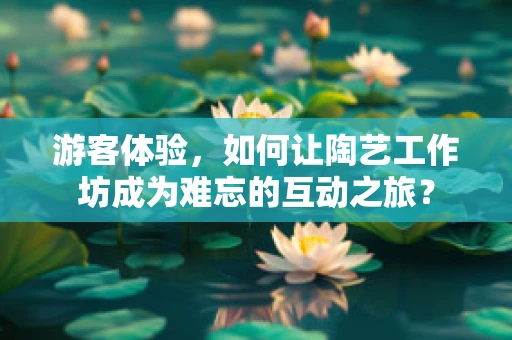 游客体验，如何让陶艺工作坊成为难忘的互动之旅？