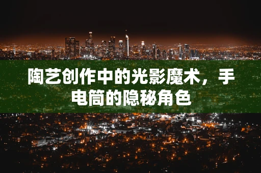 陶艺创作中的光影魔术，手电筒的隐秘角色