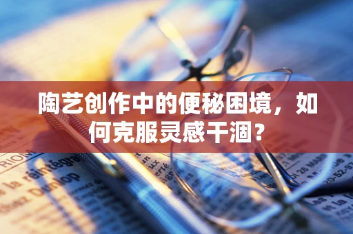陶艺创作中的便秘困境，如何克服灵感干涸？