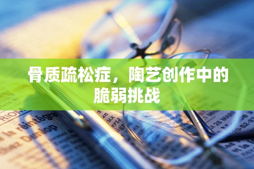 骨质疏松症，陶艺创作中的脆弱挑战