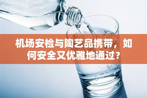 机场安检与陶艺品携带，如何安全又优雅地通过？