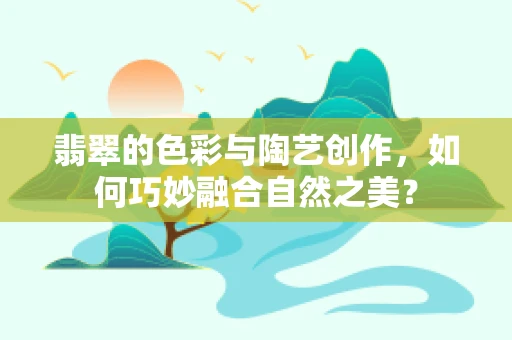 翡翠的色彩与陶艺创作，如何巧妙融合自然之美？