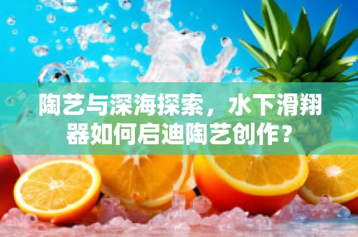 陶艺与深海探索，水下滑翔器如何启迪陶艺创作？