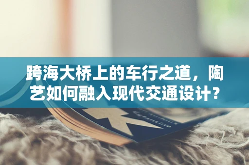 跨海大桥上的车行之道，陶艺如何融入现代交通设计？
