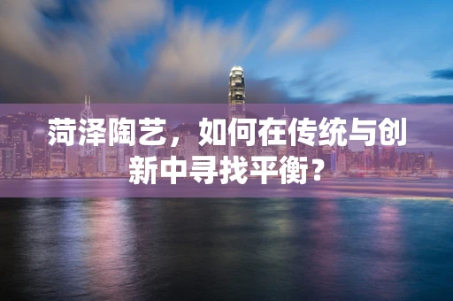 菏泽陶艺，如何在传统与创新中寻找平衡？