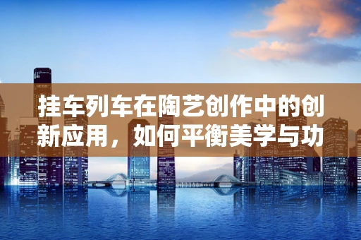 挂车列车在陶艺创作中的创新应用，如何平衡美学与功能？