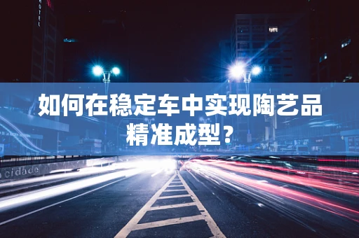 如何在稳定车中实现陶艺品精准成型？