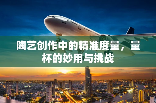 陶艺创作中的精准度量，量杯的妙用与挑战