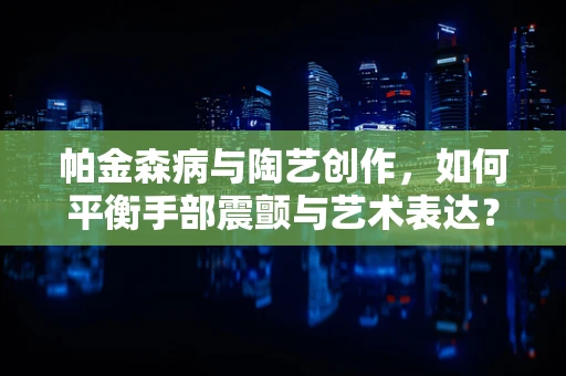 帕金森病与陶艺创作，如何平衡手部震颤与艺术表达？