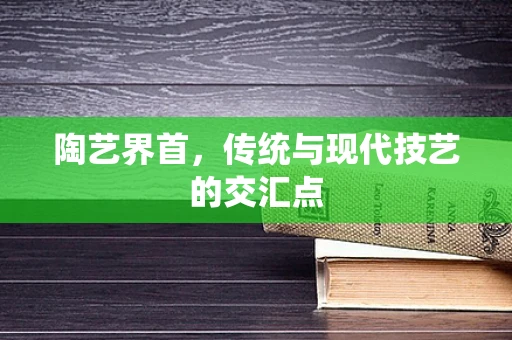 陶艺界首，传统与现代技艺的交汇点