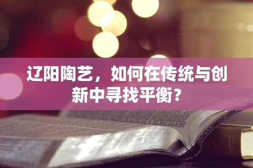 辽阳陶艺，如何在传统与创新中寻找平衡？