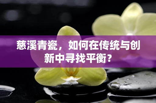 慈溪青瓷，如何在传统与创新中寻找平衡？